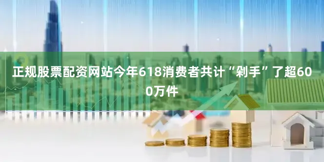 正规股票配资网站今年618消费者共计“剁手”了超600万件