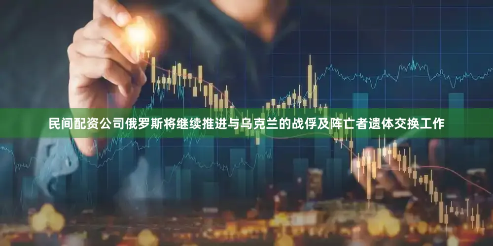 民间配资公司俄罗斯将继续推进与乌克兰的战俘及阵亡者遗体交换工作
